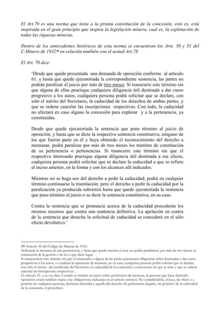 El Art.70 es una norma que insta a la pronta constitución de la concesión, esto es, está
inspirada en el gran principio que inspira la legislación minera, cual es, la explotación de
todas las riquezas mineras.
Dentro de los antecedentes históricos de esta norma se encuentran los Arts. 50 y 51 del
C.Minero de 193239 en relación también con el actual Art.78
El Art. 70 dice:
‘Desde que quede presentada una demanda de oposición conforme al artículo
61, y hasta que quede ejecutoriada la correspondiente sentencia, las partes no
podrán paralizar el juicio por más de tres meses. Si transcurre este término sin
que alguna de ellas practique cualquiera diligencia útil destinada a dar curso
progresivo a los autos, cualquiera persona podrá solicitar que se declare, con
sólo el mérito del Secretario, la caducidad de los derechos de ambas partes, y
que se ordene cancelar las inscripciones respectivas. Con todo, la caducidad
no afectará en caso alguno la concesión para explorar y a la pertenencia, ya
constituidas.
Desde que quede ejecutoriada la sentencia que pone término al juicio de
oposición, y hasta que se dicte la respectiva sentencia constitutiva, ninguno de
los que fueron parte en él y haya obtenido el reconocimiento del derecho a
mensurar, podrá paralizar por más de tres meses los trámites de constitución
de su pertenencia o pertenencias. Si transcurre este término sin que el
respectivo interesado practique alguna diligencia útil destinada a ese efecto,
cualquiera persona podrá solicitar que se declare la caducidad a que se refiere
el inciso anterior, en la forma y con los alcances allí indicados.
Mientras no se haga uso del derecho a pedir la caducidad, podrá en cualquier
término continuarse la tramitación; pero el derecho a pedir la caducidad por la
paralización ya producida subsistirá hasta que quede ejecutoriada la sentencia
que puso término al juicio o se dicte la sentencia constitutiva, en su caso.
Contra la sentencia que se pronuncie acerca de la caducidad procederán los
mismos recursos que contra una sentencia definitiva. La apelación en contra
de la sentencia que deseche la solicitud de caducidad se concederá en el sólo
efecto devolutivo.’
39 Artículo 50 del Código de Minería de 1932:
‘Solicitada la mensura de una pertenencia, y hasta que quede inscrita el acta, no podrá paralizarse, por más de tres meses, la
tramitación de la gestión o de los a que diere lugar.
Si transcurriere este término sin que el interesado o alguna de las partes practicaren diligencias útiles destinadas a dar curso
progresivos a los autos, o a realizar la operación de mensura, en su caso, cualquiera persona podrá solicitar que se declare,
con sólo el mérito del certificado del Secretario, la caducidad de la concesión o concesiones de que se trate y que se ordene
cancelar las inscripciones respectivas.’
El artículo 51, a su vez dice: Cuando se tramite un juicio sobre preferencia de mensura, la persona que haya deducido
oposición estará también sujeta a las obligaciones indicadas en el artículo anterior. No cumpliéndola, el Juez, de oficio o a
petición de cualquiera persona, declarará desistida a aquella del derecho de preferencia alegado, sin perjuicio de la caducidad
de la concesión, si procediere.
 