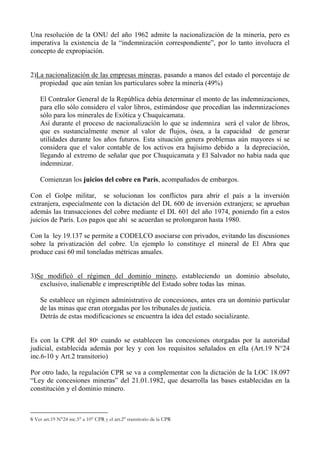 Una resolución de la ONU del año 1962 admite la nacionalización de la minería, pero es
imperativa la existencia de la “indemnización correspondiente”, por lo tanto involucra el
concepto de expropiación.
2)La nacionalización de las empresas mineras, pasando a manos del estado el porcentaje de
propiedad que aún tenían los particulares sobre la minería (49%)
El Contralor General de la República debía determinar el monto de las indemnizaciones,
para ello sólo considero el valor libros, estimándose que procedían las indemnizaciones
sólo para los minerales de Exótica y Chuquicamata.
Así durante el proceso de nacionalización lo que se indemniza será el valor de libros,
que es sustancialmente menor al valor de flujos, ósea, a la capacidad de generar
utilidades durante los años futuros. Esta situación genera problemas aún mayores si se
considera que el valor contable de los activos era bajísimo debido a la depreciación,
llegando al extremo de señalar que por Chuquicamata y El Salvador no había nada que
indemnizar.
Comienzan los juicios del cobre en París, acompañados de embargos.
Con el Golpe militar, se solucionan los conflictos para abrir el país a la inversión
extranjera, especialmente con la dictación del DL 600 de inversión extranjera; se aprueban
además las transacciones del cobre mediante el DL 601 del año 1974, poniendo fin a estos
juicios de París. Los pagos que ahí se acuerdan se prolongaron hasta 1980.
Con la ley 19.137 se permite a CODELCO asociarse con privados, evitando las discusiones
sobre la privatización del cobre. Un ejemplo lo constituye el mineral de El Abra que
produce casi 60 mil toneladas métricas anuales.
3)Se modificó el régimen del dominio minero, estableciendo un dominio absoluto,
exclusivo, inalienable e imprescriptible del Estado sobre todas las minas.
Se establece un régimen administrativo de concesiones, antes era un dominio particular
de las minas que eran otorgadas por los tribunales de justicia.
Detrás de estas modificaciones se encuentra la idea del estado socializante.
Es con la CPR del 806 cuando se establecen las concesiones otorgadas por la autoridad
judicial, establecida además por ley y con los requisitos señalados en ella (Art.19 N°24
inc.6-10 y Art.2 transitorio)
Por otro lado, la regulación CPR se va a complementar con la dictación de la LOC 18.097
“Ley de concesiones mineras” del 21.01.1982, que desarrolla las bases establecidas en la
constitución y el dominio minero.
6 Ver art.19 N°24 inc.5° a 10° CPR y el art.2° transitorio de la CPR
 