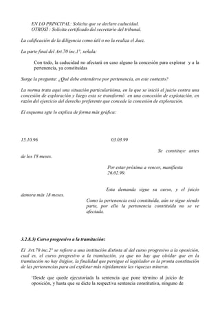 EN LO PRINCIPAL: Solicita que se declare caducidad.
OTROSÍ : Solicita certificado del secretario del tribunal.
La calificación de la diligencia como útil o no la realiza el Juez.
La parte final del Art.70 inc.1°, señala:
Con todo, la caducidad no afectará en caso alguno la concesión para explorar y a la
pertenencia, ya constituidas
Surge la pregunta: ¿Qué debe entenderse por pertenencia, en este contexto?
La norma trata aquí una situación particularísima, en la que se inició el juicio contra una
concesión de exploración y luego esta se transformó en una concesión de explotación, en
razón del ejercicio del derecho preferente que concede la concesión de exploración.
El esquema sgte lo explica de forma más gráfica:
15.10.96 03.03.99
Se constituye antes
de los 18 meses.
Por estar próxima a vencer, manifiesta
26.02.99.
Esta demanda sigue su curso, y el juicio
demora más 18 meses.
Como la pertenencia está constituída, aún se sigue siendo
parte, por ello la pertenencia constituída no se ve
afectada.
3.2.8.3) Curso progresivo a la tramitación:
El Art.70 inc.2° se refiere a una institución distinta al del curso progresivo a la oposición,
cual es, el curso progresivo a la tramitación, ya que no hay que olvidar que en la
tramitación no hay litigios, la finalidad que persigue el legislador es la pronta constitución
de las pertenencias para así explotar más rápidamente las riquezas mineras.
‘Desde que quede ejecutoriada la sentencia que pone término al juicio de
oposición, y hasta que se dicte la respectiva sentencia constitutiva, ninguno de
 