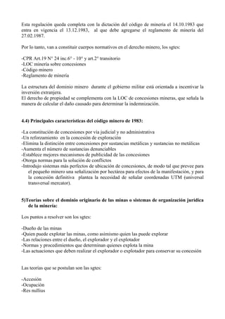 Esta regulación queda completa con la dictación del código de minería el 14.10.1983 que
entra en vigencia el 13.12.1983, al que debe agregarse el reglamento de minería del
27.02.1987.
Por lo tanto, van a constituir cuerpos normativos en el derecho minero, los sgtes:
-CPR Art.19 N° 24 inc.6° - 10° y art.2° transitorio
-LOC minería sobre concesiones
-Código minero
-Reglamento de minería
La estructura del dominio minero durante el gobierno militar está orientada a incentivar la
inversión extranjera.
El derecho de propiedad se complementa con la LOC de concesiones mineras, que señala la
manera de calcular el daño causado para determinar la indemnización.
4.4) Principales características del código minero de 1983:
-La constitución de concesiones por vía judicial y no administrativa
-Un reforzamiento en la concesión de exploración
-Elimina la distinción entre concesiones por sustancias metálicas y sustancias no metálicas
-Aumenta el número de sustancias denunciables
-Establece mejores mecanismos de publicidad de las concesiones
-Otorga normas para la solución de conflictos
-Introdujo sistemas más perfectos de ubicación de concesiones, de modo tal que prevee para
el pequeño minero una señalización por hectárea para efectos de la manifestación, y para
la concesión definitiva plantea la necesidad de señalar coordenadas UTM (universal
transversal mercator).
5)Teorías sobre el dominio originario de las minas o sistemas de organización jurídica
de la minería:
Los puntos a resolver son los sgtes:
-Dueño de las minas
-Quien puede explotar las minas, como asimismo quien las puede explorar
-Las relaciones entre el dueño, el explorador y el explotador
-Normas y procedimientos que determinan quienes explota la mina
-Las actuaciones que deben realizar el explorador o explotador para conservar su concesión
Las teorías que se postulan son las sgtes:
-Accesión
-Ocupación
-Res nullius
 