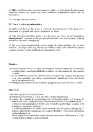 En Chile, este último punto no existe, porque el estado es el único titular de determinadas
sustancias, además del hecho, que deben cumplirse determinadas normas por los
particulares.
En Chile rigió esta teoría hasta 1971.
5.5) Teoría regalista o patrimonialista:
El estado es el dueño de las minas, y su dominio es patrimonial por ellos goza de los
atributos de la propiedad: usar, gozar y disponer de las minas.
El modo como los particulares gozan y usan las minas es a través de las “concesiones
administrativas”, otorgadas por la autoridad administrativa, que tiene un cierto grado de
precariedad a diferencia de la judicial.
En las concesiones administrativas existen grados de discrecionalidad que permiten
satisfacer de mejor forma los intereses del estado, o bien, estas concesiones pueden
otorgarse mediante criterios establecidos de antemano en leyes.
Ventajas:
-Al ser el estado el dueño de las minas, puede regular con mayor extensión los problemas
con el propietario superficial, debido alas relaciones de subordinación del particular con
el estado.
-El estado puede fijar condiciones especiales para una exploración y explotación, para que
exista una explorador más técnico (especializado), además del hecho de obtener
beneficios sociales con ello.
-Permite preservar ciertas sustancias minerales, que permanecen reservadas para el estado.
Objeciones:
-Implica un régimen de monopolio estatal
-Históricamente el estado no es el más apto para el desarrollo económico
-Se plantea la existencia de una confusión entre el dominio público y el dominio del
soberano que existía en el absolutismo, lo que no es concebible en un estado moderno.
El Estado si bien puede tener un dominio esto no significa que lo tenga a tal grado como
lo tenía en su tiempo el rey absoluto.
El dominio público es el del estado, lo que no implica que use, goce y disponga bajo la
autoridad administrativa del estado, pero su disponibilidad de recursos esta determinada
y delimitada por la ley.
Así la forma de las concesiones administrativas debe ceñirse estrictamente a la ley,
evitando la precariedad y la discrecionalidad.
 