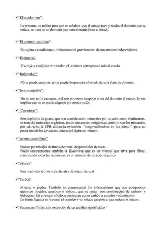 “El estado tiene”:
Es presente, se utilizó para que se señalara que el estado tuvo y tendrá el dominio que se
señala, se trata de un dominio que naturalmente tiene el estado.
“El dominio absoluto”:
No sujeto a condiciones, limitaciones ni gravámenes; de una manera independiente.
“Exclusivo”;
Excluye a cualquier otro titular, el dominio corresponde sólo al estado
“Inalienable”:
No se puede enajenar, no se puede desprender el estado de esta clase de dominio.
“Imprescriptible”:
Su no uso no lo extingue, o el uso por otros tampoco priva del dominio al estado, lo que
implica que no se puede adquirir por prescripción
“Covaderas”:
Son depósitos de guano, que son considerados minerales por su valor como fertilizantes,
se trata de sustancias orgánicas, no de sustancias inorgánicas como lo son los minerales,
por tal razón la CPR utiliza la expresión “comprendiéndose en las minas”, para así
poder incluir las covaderas dentro del régimen minero.
“Arenas metalíferas”:
Poseen porcentajes de trozos de metal desprendidos de rocas
Puede comprenderse también la Diatomea, que es un mineral que sirve para filtrar,
removiendo todas las impurezas; es un mineral de carácter orgánico.
“Salares”:
Son depósitos salinos superficiales de origen natural
“Carbón”:
Mineral o piedra. También se comprenden los hidrocarburos que son compuestos
químicos líquidos, gaseosos o sólidos, que se crean por combinación de carbono y
hidrogeno. En el estado sólido se presentan como carbón o esquitos voluminosos.
En forma líquida se presenta él petróleo y en estado gaseoso el gas metano o butano.
“Sustancias fósiles, con excepción de las arcillas superficiales”
 