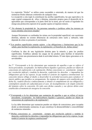 La expresión “fósiles” se utiliza como escondido o enterrado, de manera tal que las
sustancias fósiles abarcan a minerales de cualquier clase.
La excepción a esta regla la constituyen las arcillas superficiales, las que equivalen a la
capa vegetal compuesta de sílice y alúmina, minerales propios para el desarrollo de la
agricultura que corresponden a la parte fértil de la tierra, por tal razón el legislador les
otorga una protección especial al no quedar sujetos al régimen minero.
“ No obstante la propiedad de las personas naturales o jurídicas sobre los terrenos en
cuyas entrañas estuvieren situadas”
Aunque físicamente se confunden las minas con la propiedad superficial, son cuestiones
distintas, además no existen diferencias de estructura entre suelo y subsuelo, todo
depende de cómo se presente el yacimiento.
“Los predios superficiales estarán sujetos a las obligaciones y limitaciones que la ley
señale, para facilitar la exploración, la explotación y el beneficio de dichas minas”
Confirma la idea de una legislación distinta para la minería y para los predios
superficiales. Establece además las cargas de los predios para facilitar el desarrollo
minero; existe una preeminencia dada la actividad minera. El más típico gravamen es la
servidumbre.
Inc.7° “Corresponde a la ley determinar que sustancias de aquellas a que se refiere el
inciso precedente, exceptuados los hidrocarburos líquidos o gaseosos, pueden ser objeto de
concesiones de exploración o de explotación. Dichas concesiones se constituirán siempre
por resolución judicial y tendrán la duración, conferirán los derechos e impondrán las
obligaciones que la ley exprese, la que tendrá el carácter de orgánica constitucional. La
concesión minera obliga al dueño a desarrollar la actividad necesaria para satisfacer el
interés público que justifica su otorgamiento. Su régimen de amparo será establecido por
dicha ley, tenderá directa o indirectamente a obtener el cumplimiento de esa obligación y
contemplará causales de caducidad para el caso de incumplimiento o de simple extinción
del dominio sobre la concesión. En todo caso dichas causales y sus efectos deben estar
establecidos al momento de otorgarse la concesión.
“Corresponde a la ley determinar que sustancias de aquellas a que se refiere el inciso
precedente, exceptuados los hidrocarburos líquidos o gaseosos, pueden ser objeto de
concesiones de exploración o de explotación”:
La ley debe determinar que sustancias pueden ser objeto de concesiones, pero exceptúa
desde ya determinadas sustancias, lo que constituye la denunciabilidad o concesibilidad
de sustancias minerales.
“Dichas concesiones se constituirán siempre por resolución judicial y tendrán la
duración, conferirán los derechos e impondrán las obligaciones que la ley exprese, la que
tendrá el carácter de orgánica constitucional”:
 