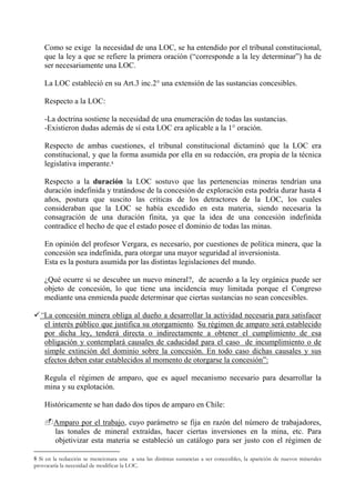Como se exige la necesidad de una LOC, se ha entendido por el tribunal constitucional,
que la ley a que se refiere la primera oración (“corresponde a la ley determinar”) ha de
ser necesariamente una LOC.
La LOC estableció en su Art.3 inc.2° una extensión de las sustancias concesibles.
Respecto a la LOC:
-La doctrina sostiene la necesidad de una enumeración de todas las sustancias.
-Existieron dudas además de sí esta LOC era aplicable a la 1° oración.
Respecto de ambas cuestiones, el tribunal constitucional dictaminó que la LOC era
constitucional, y que la forma asumida por ella en su redacción, era propia de la técnica
legislativa imperante.8
Respecto a la duración la LOC sostuvo que las pertenencias mineras tendrían una
duración indefinida y tratándose de la concesión de exploración esta podría durar hasta 4
años, postura que suscito las críticas de los detractores de la LOC, los cuales
consideraban que la LOC se había excedido en esta materia, siendo necesaria la
consagración de una duración finita, ya que la idea de una concesión indefinida
contradice el hecho de que el estado posee el dominio de todas las minas.
En opinión del profesor Vergara, es necesario, por cuestiones de política minera, que la
concesión sea indefinida, para otorgar una mayor seguridad al inversionista.
Esta es la postura asumida por las distintas legislaciones del mundo.
¿Qué ocurre si se descubre un nuevo mineral?, de acuerdo a la ley orgánica puede ser
objeto de concesión, lo que tiene una incidencia muy limitada porque el Congreso
mediante una enmienda puede determinar que ciertas sustancias no sean concesibles.
“La concesión minera obliga al dueño a desarrollar la actividad necesaria para satisfacer
el interés público que justifica su otorgamiento. Su régimen de amparo será establecido
por dicha ley, tenderá directa o indirectamente a obtener el cumplimiento de esa
obligación y contemplará causales de caducidad para el caso de incumplimiento o de
simple extinción del dominio sobre la concesión. En todo caso dichas causales y sus
efectos deben estar establecidos al momento de otorgarse la concesión”:
Regula el régimen de amparo, que es aquel mecanismo necesario para desarrollar la
mina y su explotación.
Históricamente se han dado dos tipos de amparo en Chile:
Amparo por el trabajo, cuyo parámetro se fija en razón del número de trabajadores,
las tonales de mineral extraídas, hacer ciertas inversiones en la mina, etc. Para
objetivizar esta materia se estableció un catálogo para ser justo con el régimen de
8 Si en la redacción se mencionara una a una las distintas sustancias a ser concesibles, la aparición de nuevos minerales
provocaría la necesidad de modificar la LOC.
 