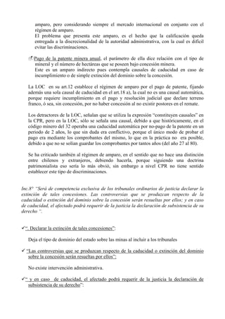 amparo, pero considerando siempre el mercado internacional en conjunto con el
régimen de amparo.
El problema que presenta este amparo, es el hecho que la calificación queda
entregada a la discrecionalidad de la autoridad administrativa, con la cual es difícil
evitar las discriminaciones.
Pago de la patente minera anual, el parámetro de ella dice relación con el tipo de
mineral y el número de hectáreas que se poseen bajo concesión minera.
Este es un amparo indirecto pues contempla causales de caducidad en caso de
incumplimiento o de simple extinción del dominio sobre la concesión.
La LOC en su art.12 establece el régimen de amparo por el pago de patente, fijando
además una sola causal de caducidad en el art.18 a), la cual no es una causal automática,
porque requiere incumplimiento en el pago y resolución judicial que declare terreno
franco, ó sea, sin concesión, por no haber concesión al no existir postores en el remate.
Los detractores de la LOC, señalan que se utiliza la expresión “constituyen causales” en
la CPR, pero en la LOC, sólo se señala una causal, debido a que históricamente, en el
código minero del 32 operaba una caducidad automática por no-pago de la patente en un
periodo de 2 años, lo que sin duda era conflictivo, porque el único modo de probar el
pago era mediante los comprobantes del mismo, lo que en la práctica no era posible,
debido a que no se solían guardar los comprobantes por tantos años (del año 27 al 80).
Se ha criticado también al régimen de amparo, en el sentido que no hace una distinción
entre chilenos y extranjeros, debiendo hacerla, porque siguiendo una doctrina
patrimonialista eso sería lo más obvió, sin embargo a nivel CPR no tiene sentido
establecer este tipo de discriminaciones.
Inc.8° “Será de competencia exclusiva de los tribunales ordinarios de justicia declarar la
extinción de tales concesiones. Las controversias que se produzcan respecto de la
caducidad o extinción del dominio sobre la concesión serán resueltas por ellos; y en caso
de caducidad, el afectado podrá requerir de la justicia la declaración de subsistencia de su
derecho “.
“. Declarar la extinción de tales concesiones”:
Deja el tipo de dominio del estado sobre las minas al incluir a los tribunales
“Las controversias que se produzcan respecto de la caducidad o extinción del dominio
sobre la concesión serán resueltas por ellos”:
No existe intervención administrativa.
“ y en caso de caducidad, el afectado podrá requerir de la justicia la declaración de
subsistencia de su derecho”:
 