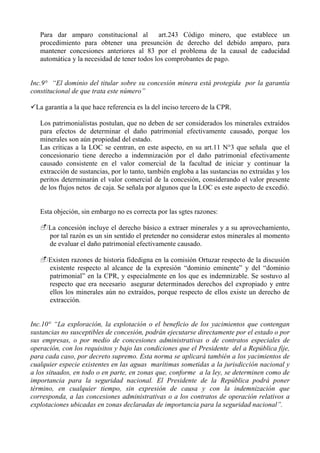 Para dar amparo constitucional al art.243 Código minero, que establece un
procedimiento para obtener una presunción de derecho del debido amparo, para
mantener concesiones anteriores al 83 por el problema de la causal de caducidad
automática y la necesidad de tener todos los comprobantes de pago.
Inc.9° “El dominio del titular sobre su concesión minera está protegida por la garantía
constitucional de que trata este número”
La garantía a la que hace referencia es la del inciso tercero de la CPR.
Los patrimonialistas postulan, que no deben de ser considerados los minerales extraídos
para efectos de determinar el daño patrimonial efectivamente causado, porque los
minerales son aún propiedad del estado.
Las críticas a la LOC se centran, en este aspecto, en su art.11 N°3 que señala que el
concesionario tiene derecho a indemnización por el daño patrimonial efectivamente
causado consistente en el valor comercial de la facultad de iniciar y continuar la
extracción de sustancias, por lo tanto, también engloba a las sustancias no extraídas y los
peritos determinarán el valor comercial de la concesión, considerando el valor presente
de los flujos netos de caja. Se señala por algunos que la LOC es este aspecto de excedió.
Esta objeción, sin embargo no es correcta por las sgtes razones:
La concesión incluye el derecho básico a extraer minerales y a su aprovechamiento,
por tal razón es un sin sentido el pretender no considerar estos minerales al momento
de evaluar el daño patrimonial efectivamente causado.
Existen razones de historia fidedigna en la comisión Ortuzar respecto de la discusión
existente respecto al alcance de la expresión “dominio eminente” y del “dominio
patrimonial” en la CPR, y especialmente en los que es indemnizable. Se sostuvo al
respecto que era necesario asegurar determinados derechos del expropiado y entre
ellos los minerales aún no extraídos, porque respecto de ellos existe un derecho de
extracción.
Inc.10° “La exploración, la explotación o el beneficio de los yacimientos que contengan
sustancias no susceptibles de concesión, podrán ejecutarse directamente por el estado o por
sus empresas, o por medio de concesiones administrativas o de contratos especiales de
operación, con los requisitos y bajo las condiciones que el Presidente del a República fije,
para cada caso, por decreto supremo. Esta norma se aplicará también a los yacimientos de
cualquier especie existentes en las aguas marítimas sometidas a la jurisdicción nacional y
a los situados, en todo o en parte, en zonas que, conforme a la ley, se determinen como de
importancia para la seguridad nacional. El Presidente de la República podrá poner
término, en cualquier tiempo, sin expresión de causa y con la indemnización que
corresponda, a las concesiones administrativas o a los contratos de operación relativos a
explotaciones ubicadas en zonas declaradas de importancia para la seguridad nacional”.
 