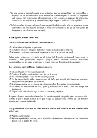 En este inciso se hace referencia a las sustancias que son concesibles y no concesibles, y
respecto de las no concesibles ellas pueden ser explotadas por: el Estado, las empresas
del Estado, por concesiones administrativas y por contratos especiales de operación,
cumpliendo los requisitos y las condiciones fijadas por el residente de la república.
Señala aquellos lugares en los cuales no es posible el desarrollo minero: aguas marítimas
sometidas a la jurisdicción nacional y zonas que conforme a la ley se consideran de
importancia para la seguridad nacional.
6.2) Régimen minero en la CPR:
Son sustancias no susceptibles de concesión minera:
Hidrocarburos líquidos o gaseosos
Minerales ubicados en aguas marítimas sujetas a la jurisdicción nacional
Minerales existentes en zonas de importancia para la seguridad nacional
Sobre estas sustancias, el estado es el titular del dominio patrimonial (usar, gozar y
disponer), pero patrimonial especial porque abarca también aquellas sustancias
desconocidas, por tal razón se dice que el estado posee un dominio público especial.
Las sustancias susceptibles de concesión minera:
Se constituyen por resolución judicial
Confiere derechos patrimoniales para los particulares
No son extinguibles, salvo por resolución judicial
En la expropiación debe indemnizarse el daño patrimonial efectivamente causado,
incluyendo los minerales no extraídos.
Si el estado quiere aprovecharse de estos minerales, debe actuar como particular
El estado se imposibilita de usar, gozar y disponer de la mina, salvo que tenga una
concesión.
El particular va haciendo suya la mina al explorar y explotar
Respecto de estas sustancias el dominio del estado es público especial, pero no patrimonial,
debido a que el poder judicial es el que otorga las concesiones; se trata de un dominio
restringido por parte del estado.
Son yacimientos excluidos de todo dominio minero del estado o no son considerados
minerales:
Arcillas superficiales
Salinas superficiales, arenas y otras aplicables directamente a la construcción, las cuales
pertenecen al dueño del suelo.
 
