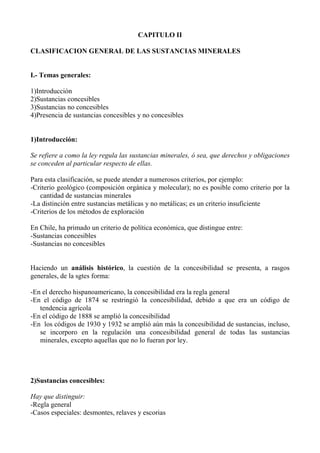 CAPITULO II
CLASIFICACION GENERAL DE LAS SUSTANCIAS MINERALES
I.- Temas generales:
1)Introducción
2)Sustancias concesibles
3)Sustancias no concesibles
4)Presencia de sustancias concesibles y no concesibles
1)Introducción:
Se refiere a como la ley regula las sustancias minerales, ó sea, que derechos y obligaciones
se conceden al particular respecto de ellas.
Para esta clasificación, se puede atender a numerosos criterios, por ejemplo:
-Criterio geológico (composición orgánica y molecular); no es posible como criterio por la
cantidad de sustancias minerales
-La distinción entre sustancias metálicas y no metálicas; es un criterio insuficiente
-Criterios de los métodos de exploración
En Chile, ha primado un criterio de política económica, que distingue entre:
-Sustancias concesibles
-Sustancias no concesibles
Haciendo un análisis histórico, la cuestión de la concesibilidad se presenta, a rasgos
generales, de la sgtes forma:
-En el derecho hispanoamericano, la concesibilidad era la regla general
-En el código de 1874 se restringió la concesibilidad, debido a que era un código de
tendencia agrícola
-En el código de 1888 se amplió la concesibilidad
-En los códigos de 1930 y 1932 se amplió aún más la concesibilidad de sustancias, incluso,
se incorporo en la regulación una concesibilidad general de todas las sustancias
minerales, excepto aquellas que no lo fueran por ley.
2)Sustancias concesibles:
Hay que distinguir:
-Regla general
-Casos especiales: desmontes, relaves y escorias
 