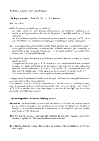 -Sustancias minerales con valor estratégico
2.1) Regla general Art.3 inc.2° LOC y Art.5 C.Minero:
Son concesibles:
-Todas las sustancias metálicas y no metálicas.
El código minero no hace grandes diferencias en las sustancias metálicas y no
metálicas, salvo para efectos del pago de la patente (1/10 UTM metálicas y 1/30 no
metálicas)
No debe olvidarse aquellas sustancias que no son minerales, pero que la CPR en su
art.19 N°24 inc.6° las considera como tales, por ejemplo las covaderas y los salares.
-Las sustancias fósiles, entendiendo por tales todas aquellas que se encuentran ocultas y
todas aquellas por descubrir, de modo tal que cualquiera sustancia que se descubra se
incorporará a las sustancias concesibles, y si se desea declarar inconcesible debe
dictarse una LOC que así lo disponga.
-El subsuelo de aguas marítimas de jurisdicción nacional a las que se tenga acceso por
túneles de tierra.
Es importante destacar que la CPR establece la no concesibilidad de las sustancias
ubicadas en aguas marítimas de la jurisdicción nacional, con lo cual existe una
aparente contradicción entre el texto de la CPR y de la LOC, contradicción que es del
todo aparente debido a que el texto legal habla de un “acceso por túneles de tierra”.
Esta norma pretendió establecer una regulación minera para el carbón.
La importancia de esta concesibilidad, radica en que cualquier interesado podrá constituir
concesión minera sobre estas sustancias.
Este interesado, a su vez, podrá ser un particular o bien el estado, el cual deberá seguir
todos los procedimientos normales para constituir una concesión, además por el art.19
N°21 CPR, el estado para actuar como empresa necesita de una LQC que le permita
desarrollar actividades económicas.
2.2) Casos especiales: desmontes, relaves y escorias
-Desmontes: Son los desechos extraídos con las sustancias de buena ley y que se apartan
por no contener minerales o por tenerlos en un porcentaje muy bajo que no justifica su
beneficio. Un ejemplo de desmontes lo constituyen las tierras estériles que son sacadas
para poder acceder al mineral.
-Relaves: Son los residuos existentes del beneficio de minerales mediante un proceso
húmedo o líquido. En Chile se utiliza el sistema de flotación.
-Escorias: Son también residuos de beneficios de minerales pero obtenidos por un proceso
seco o ignio.
 