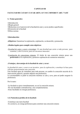 CAPITULO III
FACULTAD DE CATAR Y CAVAR ARTS. 14 Y SS C.MINERO Y ART. 7 LOC
I.- Temas generales:
1)Introducción
2)Regla general
3)Relaciones en el ejercicio de la facultad de catar y cavar predios superficiales
4)Extensión de la facultad
5)Otras normas
1)Introducción:
Objetivos: Garantizar la exploración, explotación, su desarrollo y promoción.
Medios legales para cumplir estos objetivos:
-Facultad de catar y cavar o investigar: Es una facultad que asiste a toda persona para
examinar y abrir la tierra, para así encontrar minerales.
-Constitución de concesiones mineras: El titular de una concesión minera posee una
preferencia en la exploración y posterior explotación de sustancias minerales.
Ventajas y desventajas de la facultad de catar y cavar:
La facultad de catar y cavar es un incentivo para la exploración y constituye la base para
solicitar posteriormente una concesión.
Esta facultad opera de inmediato para toda persona, en cambio la concesión necesita de la
intervención judicial y permite adquirir una preferencia.
Lo recomendable es pedir la concesión mientras se cata y cava, para así poder asegurar la
preferencia.
Por lo tanto:
-La facultad se ejerce inmediatamente, no así la concesión minera.
-No son facultades contradictorias, sino complementarias.
-Estas facultades no otorgan preferencia.
1.1) Naturaleza jurídica de la facultad:
-Constituye una mera facultad
-Es exclusiva, no otorga preferencia para constituir una concesión minera
 