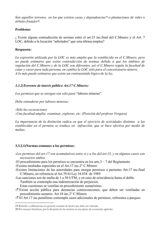 Son aquellos terrenos en los que existen casas y dependencias19 o plantaciones de vides o
árboles frutales20.
Problema:
¿ Existe alguna contradicción de normas entre el art.15 inc.final del C.Minero y el Art. 7
LOC, debido a la locución “arbolados” que esta última emplea?
Respuesta:
La expresión utilizada por la LOC es más amplia que la establecida en el C.Minero, pero
no puede estimarse que existe contradicción de normas debido a que los ámbitos de
regulación del C.Minero y de la LOC son diferentes, así el C.Minero regula la facultad de
catar y cavar para toda persona, en cambio la LOC sólo para el concesionario minero.
A lo más puede estimarse que existe un contrasentido lógico de la ley.
3.3.2)Terrenos de interés público Art.17 C.Minero:
Los permisos que se otorgan son sólo para “labores mineras”.
Debe entenderse por labores mineras:
-Sólo las excavaciones
-Una facultad amplia: examinar, explorar, etc. (Posición del profesor Vergara)
La importancia de la distinción radica en que el ejercicio de actividades distintas a las
establecidas en el permiso se traduce en infracción, que se hace efectiva por medio de
multas.
3.3.2.1)Normas comunes a los permisos:
-Los permisos del art.17 son acumulativos entre si y a los del art.15, y en algunos casos son
necesarios ambos.
-El procedimiento para los permisos se encuentra en los arts.3 – 7 del Reglamento
-Existen mediadas especiales en el Art.17 inc.2° C.Minero
-Existen limitaciones de las autoridades para otorgar permisos a parientes Art.17 inc.final
C.Minero, en referencia al Art.78 b) Ley 18.834 de 1989.
-Las sanciones son de multa de 1 a 50 UTM, y en caso de reincidencia hasta el doble.
También se contempla una indemnización de perjuicios.
Estas cuestiones se ventilan en procedimiento sumarísimo.
Existe acción pública para denuncias contravenciones, que deben ser ventiladas en
procedimiento sumario. Art.18 inc.2° C.Minero
El Art.17 inc.penúltimo contempla casos adicionales de permisos, referentes a parques
19 Referido a edificaciones en general; cuestión de hecho que debe ser valorada.
20 Por razones históricas, por la dictación de las normas en una época de economías agrícolas
 