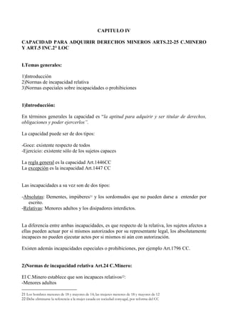 CAPITULO IV
CAPACIDAD PARA ADQUIRIR DERECHOS MINEROS ARTS.22-25 C.MINERO
Y ART.5 INC.2° LOC
I.Temas generales:
1)Introducción
2)Normas de incapacidad relativa
3)Normas especiales sobre incapacidades o prohibiciones
1)Introducción:
En términos generales la capacidad es “la aptitud para adquirir y ser titular de derechos,
obligaciones y poder ejercerlos”.
La capacidad puede ser de dos tipos:
-Goce: existente respecto de todos
-Ejercicio: existente sólo de los sujetos capaces
La regla general es la capacidad Art.1446CC
La excepción es la incapacidad Art.1447 CC
Las incapacidades a su vez son de dos tipos:
-Absolutas: Dementes, impúberes21 y los sordomudos que no pueden darse a entender por
escrito.
-Relativas: Menores adultos y los disipadores interdictos.
La diferencia entre ambas incapacidades, es que respecto de la relativa, los sujetos afectos a
ellas pueden actuar por si mismos autorizados por su representante legal, los absolutamente
incapaces no pueden ejecutar actos por si mismos ni aún con autorización.
Existen además incapacidades especiales o prohibiciones, por ejemplo Art.1796 CC.
2)Normas de incapacidad relativa Art.24 C.Minero:
El C.Minero establece que son incapaces relativos22:
-Menores adultos
21 Los hombres menores de 18 y mayores de 14; las mujeres menores de 18 y mayores de 12
22 Debe eliminarse la referencia a la mujer casada en sociedad conyugal, por reforma del CC
 