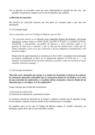 -No es precario ni revocable como los actos administrativos ejemplo de ello son, por
ejemplo, los permisos, tampoco son lo son los derechos que confiere.
1.2)Derecho de concesión:
Del derecho de concesión tenemos por una parte un concepto legal y por otra uno
doctrinario:
1.2.1) Concepto legal:
Este se encuentra en el Art.2 Código de Minería que nos dice:
“La concesión minera es un derecho real e inmueble distinto del dominio del predio
superficial, aunque tenga un mismo dueño; oponible al Estado y a cualquier persona;
transferible y transmisible; susceptible de hipoteca y otros derechos reales y, en
general, de todo acto o contrato; y que se rige por las mismas leyes civiles que los
demás inmuebles, salvo en lo que contraríen a ala Ley Orgánica Constitucional o del
presente código.”
Disposición de igual naturaleza se contiene en el Art.2 LOC y en manera más restringida
en nuestra constitución al decir en su disposición número 19 N°24 inc 6 “…. No
obstante, la propiedad de las personas naturales o jurídicas sobre los terrenos en cuyas
entrañas estuvieren situadas…”
1.2.2) Concepto doctrinario:
“Derecho real e inmueble que otorga a su titular las facultades exclusivas de explorar
las sustancias minerales concesibles que se encuentren dentro de sus límites, si se trata
de una concesión de exploración, y a explotar dichas sustancias y hacerse dueño de los
minerales que se extraigan, si es de explotación”.
Luego, tenemos que existen dos concesiones:
1.Concesión de exploración.
2.Concesión de explotación o pertenencia minera
La primera concede los derechos de investigar y explorar, mientras que la segunda, otorga
los de explorar, explotar y hacerse dueño de los minerales que se extraigan.
En aquellos casos en los que el Código de Minería emplee el vocablo concesión, sin
distinguir, quiere decir que se esta refiriendo a ambas.
 