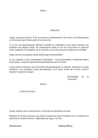 Monte.
Depresión.
Luego, las proyecciones U.T.M. no toman en consideración ni los cerros, ni las depresiones
en los terrenos que forman parte de la concesión.
A su vez, por paralelogramo debemos entender un cuadrilátero cuyos lados opuestos son
paralelos con ángulos rectos. En consecuencia desde el aire las concesiones se aprecian
como cuadrados o rectángulos, de lo contrario, el acto de concesión adolecería de nulidad.
Surge entonces la pregunta ¿hasta dónde llega la profundidad?
La ley responde a estas interrogantes diciéndonos ‘cuya profundidad es indefinida dentro
de los planos verticales (paredes del paralelogramo) que la limitan’
Luego tenemos entonces; que las paredes del paralelogramo se deberán intersectar en algún
momento, y ese momento ocurre, precisamente, en el centro mismo de la tierra, como lo
muestra la siguiente imagen:
Profundidad de la
Concesión
Minera.
Centro de la tierra.
Luego, tenemos que la concesión no es más que una pirámide invertida.
Respecto de la forma tenemos que nuestra legislación sigue el sistema recto o mexicano en
oposición al sistema oblicuo o anglosajón que sigue a la veta.
Sistema recto: Sistema oblicuo:
 