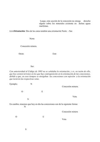 Luego, esta sección de la concesión no otorga derecho
alguno sobre los minerales existente en dichas aguas
marítimas.
2.1.1.Orientación: Dos de las caras tendrán una orientación Norte - Sur.
Norte
Concesión minera.
Oeste Este
Sur.
Con anterioridad al Código de 1983 no se señalaba la orientación, y es, en razón de ello,
que hoy existen terrenos en los que hay contraposición en la orientación de las concesiones,
debido a que, en esos tiempos se otorgaban las concesiones con sujeción a la orientación
que tuvieren las respectivas vetas.
Ejemplo; N
Concesión minera.
O E
Veta.
S
En cambio, tenemos que hoy en día las concesiones son de la siguiente forma:
N
Concesión minera
O E
Veta.
S
 