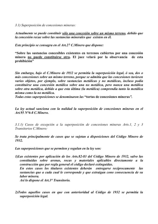 3.1) Superposición de concesiones mineras:
Actualmente se puede constituir sólo una concesión sobre un mismo terreno, debido que
la concesión recae sobre las sustancias minerales que existen en él.
Este principio se consagra en el Art.27 C.Minero que dispone:
“Sobre las sustancias concesibles existentes en terrenos cubiertos por una concesión
minera no puede constituirse otra. El juez velará por la observancia de esta
prohibición”
Sin embargo, bajo el C.Minero de 1932 se permitía la superposición legal, ó sea, dos o
más concesiones sobre un mismo terreno, porque se admitía que las concesiones tuviesen
varios objetos, por ejemplo, sobre sustancias metálicas y no metálicas, incluso podía
constituirse una concesión metálica sobre una no metálica, pero nunca una metálica
sobre otra metálica, debido a que esta última (la metálica) comprendía tanto la metálica
misma como la no metálica.
Todas estas superposiciones se denominaron las “tortas de concesiones mineras”.
La ley actual sanciona con la nulidad la superposición de concesiones mineras en el
Art.95 N°6-8 C.Minero.
3.1.1) Casos de excepción a la superposición de concesiones mineras Arts.1, 2 y 3
Transitorios C.Minero:
Se trata principalmente de casos que se sujetan a disposiciones del Código Minero de
1932.
Las superposiciones que se permiten y regulan en la ley son:
1)Las existentes por aplicación de los Arts.82-83 del Código Minero de 1932, salvo las
constituidas sobre arenas, rocas y materiales aplicables directamente a la
construcción que por regla general el código declaró extinguidas.
En estos casos los titulares existentes deberán entregarse recíprocamente las
sustancias que a cada cual le corresponde y que extraigan cono consecuencia de su
labor minera.
Así lo dispone el Art.3° Transitorio.
2)Todos aquellos casos en que con anterioridad al Código de 1932 se permitía la
superposición legal.
 