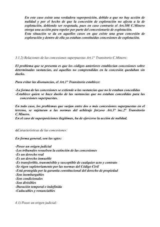 En este caso existe una verdadera superposición, debido a que no hay acción de
nulidad y por el hecho de que la concesión de exploración no afecta a la de
explotación, debiendo ser respetada, pues en caso contrario el Art.108 C.Minero
otorga una acción para repeler por parte del concesionario de explotación.
Esta situación se da en aquellos casos en que existe una gran concesión de
exploración y dentro de ella ya estaban constituidas concesiones de explotación.
3.1.2) Relaciones de las concesiones superpuestas Art.1° Transitorio C.Minero:
El problema que se presenta es que los códigos anteriores establecían concesiones sobre
determinadas sustancias, así aquellas no comprendidas en la concesión quedaban sin
dueño.
Para evitar las disonancias, el Art.1° Transitorio establece:
-La forma de las concesiones se extiende a las sustancias que no le estaban concedidas
-Establece quien se hace dueño de las sustancias que no estaban concedidas para las
concesiones superpuestas.
En todo caso, los problemas que surjan entre dos o más concesiones superpuestas en el
terreno, se sujetaran a las normas del arbitraje forzoso Art.3° inc.2° Transitorio
C.Minero.
En el caso de superposiciones ilegítimas, ha de ejercerse la acción de nulidad.
4)Características de las concesiones:
En forma general, son las sgtes:
-Posee un origen judicial
-Los tribunales resuelven la extinción de las concesiones
-Es un derecho real
-Es un derecho inmueble
-Es transferible, transmisible y susceptible de cualquier acto y contrato
-Se rigen supletoriamente por las normas del Código Civil
-Está protegida por la garantía constitucional del derecho de propiedad
-Son inembargables
-Son condicionales
-Son divisibles
-Duración temporal e indefinida
-Caducables y renunciables
4.1) Posee un origen judicial:
 