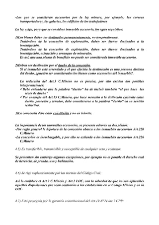 -Los que se consideran accesorios por la ley minera, por ejemplo: las correas
transportadoras, las galerías, los edificios de los trabajadores
La ley exige, para que se considere inmueble accesorio, los sgtes requisitos:
1)Los bienes deben ser destinados permanentemente, no temporalmente.
Tratándose de la concesión de exploración, deben ser bienes destinados a la
investigación.
Tratándose de la concesión de explotación, deben ser bienes destinados a la
investigación, extracción y arranque de minerales.
Es así, que una planta de beneficio no puede ser considerada inmueble accesorio.
2)Deben ser destinados por el dueño de la concesión.
Si el inmueble está arrendado y el que efectúa la destinación es una persona distinta
del dueño, ¿pueden ser considerados los bienes como accesorios del inmueble?.
La redacción del Art.3 C.Minero no es precisa, por ello existen dos posibles
interpretaciones:
Debe entenderse que la palabra “dueño” ha de incluir también “al que hace las
veces de dueño”
Por analogía del Art.15 C.Minero, que hace mención a la distinción existente entre
dueño, poseedor y tenedor, debe considerarse a la palabra “dueño” en su sentido
restrictivo.
3)La concesión debe estar constituida y no en trámite.
La importancia de los inmuebles accesorios, se presenta además en dos planos:
-Por regla general la hipoteca de la concesión abarca a los inmuebles accesorios Art.220
C.Minero.
-La concesión es inembargable, y por ello se extiende a los inmuebles accesorios Art.226
C.Minero
4.5) Es transferible, transmisible y susceptible de cualquier acto y contrato:
Se presentan sin embargo algunas excepciones, por ejemplo no es posible el derecho real
de herencia, de prenda, uso y habitación.
4.6) Se rige supletoriamente por las normas del Código Civil:
Así lo establece el Art.2 C.Minero y Art.2 LOC, con la salvedad de que no son aplicables
aquellas disposiciones que sean contrarías a las establecidas en el Código Minero y en la
LOC.
4.7) Está protegida por la garantía constitucional del Art.19 N°24 inc.7 CPR:
 