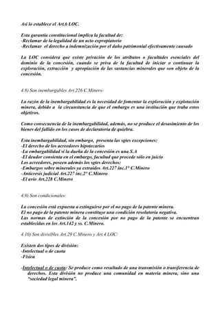 Así lo establece el Art.6 LOC.
Esta garantía constitucional implica la facultad de:
-Reclamar de la legalidad de un acto expropiatorio
-Reclamar el derecho a indemnización por el daño patrimonial efectivamente causado
La LOC considera que existe privación de los atributos o facultades esenciales del
dominio de la concesión, cuando se priva de la facultad de iniciar o continuar la
exploración, extracción y apropiación de las sustancias minerales que son objeto de la
concesión.
4.8) Son inembargables Art.226 C.Minero:
La razón de la inembargabilidad es la necesidad de fomentar la exploración y explotación
minera, debido a la circunstancia de que el embargo es una institución que traba estos
objetivos.
Como consecuencia de la inembargabilidad, además, no se produce el desasimiento de los
bienes del fallido en los casos de declaratoria de quiebra.
Esta inembargabilidad, sin embargo, presenta las sgtes excepciones:
-El derecho de los acreedores hipotecarios
-La embargabilidad si la dueña de la concesión es una S.A
-El deudor consienta en el embargo, facultad que procede sólo en juicio
Los acreedores, poseen además los sgtes derechos:
-Embargos sobre minerales ya extraídos Art.227 inc.1° C.Minero
-Anticresis judicial Art.227 inc.2° C.Minero
-El avío Art.228 C.Minero
4.9) Son condicionales:
La concesión está expuesta a extinguirse por el no pago de la patente minera.
El no pago de la patente minera constituye una condición resolutoria negativa.
Las normas de extinción de la concesión por no pago de la patente se encuentran
establecidas en los Art.142 y ss. C.Minero.
4.10) Son divisibles Art.29 C.Minero y Art.4 LOC:
Existen dos tipos de división:
-Intelectual o de cuota
-Física
-Intelectual o de cuota: Se produce como resultado de una transmisión o transferencia de
derechos. Esta división no produce una comunidad en materia minera, sino una
“sociedad legal minera”.
 