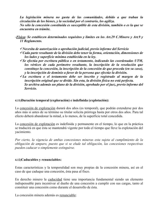 La legislación minera no gusta de las comunidades, debido a que traban la
circulación de los bienes, y la sociedad por el contrario, los agiliza.
No sólo la concesión constituida es susceptible de esta división, también o es la que se
encuentra en trámite.
-Física: Se establecen determinados requisitos y limites en los Art.29 C.Minero y Art.9 y
11 Reglamento.
Necesita de autorización o aprobación judicial, previo informe del Servicio
Cada parte resultante de la división debe tener la forma, orientación, dimensiones de
los lados y superficie mínima establecida en la ley.
Se efectúa por escritura pública o en testamento, indicando las coordenadas UTM,
los vértices de cada perímetro resultante, la inscripción de la resolución que
constituye la concesión, la inscripción de la concesión de que proceda (en su caso),
y la inscripción de dominio a favor de la persona que efectúe la división.
La escritura o el testamento debe ser inscrito y registrado al margen de la
inscripción original que se divide. Sin esta, la división física no está perfecta.
Se archiva además un plano de la división, aprobado por el juez, previo informe del
Servicio.
4.11)Duración temporal (exploración) e indefinida (explotación):
La concesión de exploración durará dos años (es temporal), que podrán extenderse por dos
años más si antes de su término su titular solicita prórroga hasta por otros dos años. Para tal
efecto deberá abandonar la mitad, a lo menos, de la superficie total concedida.
La concesión de explotación es indefinida y permanente en el tiempo, lo que en la práctica
se traducirá en que ésta se mantendrá vigente por todo el tiempo que lleve la explotación del
yacimiento.
Por cierto, la vigencia de ambas concesiones mineras esta sujeta al cumplimiento de la
obligación de amparo, puesto que si se elude tal obligación, las concesiones respectivas
pueden caducar o simplemente extinguirse.
4.12)Caducables y renunciables:
Estas características y la temporalidad son muy propias de la concesión minera, así en el
caso de que caduque una concesión, ésta pasa al fisco.
En derecho minero la caducidad tiene una importancia fundamental siendo un elemento
indispensable para incentivar al dueño de una concesión a cumplir con sus cargas, tanto al
constituir una concesión como durante el desarrollo de ésta.
La concesión minera además es renunciable:
 