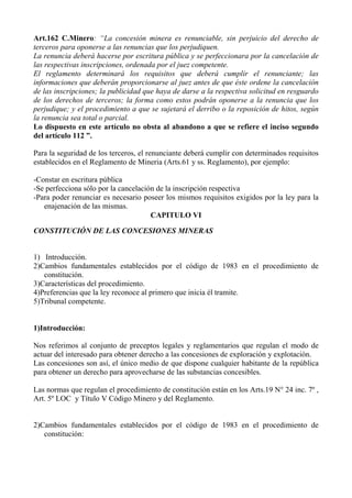Art.162 C.Minero: “La concesión minera es renunciable, sin perjuicio del derecho de
terceros para oponerse a las renuncias que los perjudiquen.
La renuncia deberá hacerse por escritura pública y se perfeccionara por la cancelación de
las respectivas inscripciones, ordenada por el juez competente.
El reglamento determinará los requisitos que deberá cumplir el renunciante; las
informaciones que deberán proporcionarse al juez antes de que éste ordene la cancelación
de las inscripciones; la publicidad que haya de darse a la respectiva solicitud en resguardo
de los derechos de terceros; la forma como estos podrán oponerse a la renuncia que los
perjudique; y el procedimiento a que se sujetará el derribo o la reposición de hitos, según
la renuncia sea total o parcial.
Lo dispuesto en este artículo no obsta al abandono a que se refiere el inciso segundo
del artículo 112 ”.
Para la seguridad de los terceros, el renunciante deberá cumplir con determinados requisitos
establecidos en el Reglamento de Mineria (Arts.61 y ss. Reglamento), por ejemplo:
-Constar en escritura pública
-Se perfecciona sólo por la cancelación de la inscripción respectiva
-Para poder renunciar es necesario poseer los mismos requisitos exigidos por la ley para la
enajenación de las mismas.
CAPITULO VI
CONSTITUCIÓN DE LAS CONCESIONES MINERAS
1) Introducción.
2)Cambios fundamentales establecidos por el código de 1983 en el procedimiento de
constitución.
3)Características del procedimiento.
4)Preferencias que la ley reconoce al primero que inicia él tramite.
5)Tribunal competente.
1)Introducción:
Nos referimos al conjunto de preceptos legales y reglamentarios que regulan el modo de
actuar del interesado para obtener derecho a las concesiones de exploración y explotación.
Las concesiones son así, el único medio de que dispone cualquier habitante de la república
para obtener un derecho para aprovecharse de las substancias concesibles.
Las normas que regulan el procedimiento de constitución están en los Arts.19 N° 24 inc. 7º ,
Art. 5º LOC y Título V Código Minero y del Reglamento.
2)Cambios fundamentales establecidos por el código de 1983 en el procedimiento de
constitución:
 