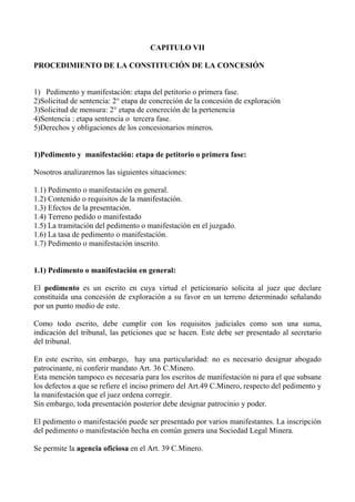 CAPITULO VII
PROCEDIMIENTO DE LA CONSTITUCIÓN DE LA CONCESIÓN
1) Pedimento y manifestación: etapa del petitorio o primera fase.
2)Solicitud de sentencia: 2° etapa de concreción de la concesión de exploración
3)Solicitud de mensura: 2° etapa de concreción de la pertenencia
4)Sentencia : etapa sentencia o tercera fase.
5)Derechos y obligaciones de los concesionarios mineros.
1)Pedimento y manifestación: etapa de petitorio o primera fase:
Nosotros analizaremos las siguientes situaciones:
1.1) Pedimento o manifestación en general.
1.2) Contenido o requisitos de la manifestación.
1.3) Efectos de la presentación.
1.4) Terreno pedido o manifestado
1.5) La tramitación del pedimento o manifestación en el juzgado.
1.6) La tasa de pedimento o manifestación.
1.7) Pedimento o manifestación inscrito.
1.1) Pedimento o manifestación en general:
El pedimento es un escrito en cuya virtud el peticionario solicita al juez que declare
constituida una concesión de exploración a su favor en un terreno determinado señalando
por un punto medio de este.
Como todo escrito, debe cumplir con los requisitos judiciales como son una suma,
indicación del tribunal, las peticiones que se hacen. Este debe ser presentado al secretario
del tribunal.
En este escrito, sin embargo, hay una particularidad: no es necesario designar abogado
patrocinante, ni conferir mandato Art. 36 C.Minero.
Esta mención tampoco es necesaria para los escritos de manifestación ni para el que subsane
los defectos a que se refiere el inciso primero del Art.49 C.Minero, respecto del pedimento y
la manifestación que el juez ordena corregir.
Sin embargo, toda presentación posterior debe designar patrocinio y poder.
El pedimento o manifestación puede ser presentado por varios manifestantes. La inscripción
del pedimento o manifestación hecha en común genera una Sociedad Legal Minera.
Se permite la agencia oficiosa en el Art. 39 C.Minero.
 