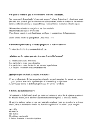 3° Regula la forma en que el concesionario conserva su derecho.
Este punto es el denominado “régimen de amparo”, el que determina el criterio que ha de
aplicarse para estimar que un determinado concesionario habrá de conservar su dominio
minero; así históricamente se han establecido varios criterios, entre ellos están los sgtes:
-Número determinado de trabajadores por época del año
-Determinados niveles de producción
-Pago de una patente o contribución que justifique el otorgamiento de la concesión.
Es este último criterio el que opera en Chile desde 1888.
4° Permite regular actos y contratos propios de la actividad minera
Por ejemplo; el avío, la promesa unilateral, etc.
¿ Quiénes son los sujetos que intervienen en la actividad minera?
-El estado como dueño de la mina
-Los particulares como concesionarios
-Los particulares como dueños de los terrenos superficiales
-Los terceros vinculados a la actividad minera
¿ Qué principios orientan el derecho de minería?
-El aprovechamiento de las sustancias minerales como imperativo del estado de carácter
jdco, por ello debe darse seguridad jdca al explorador y al explotador
-La propiedad minera es distinta ala propiedad del terreno superficial
4)Historia del derecho minero:
La importancia de la historia se dirige a descubrir como se tratan los 4 aspectos relevantes
del derecho minero, es en definitiva determinar como se organiza la actividad minera.
Al respecto existen varias teorías que pretenden explicar como se organiza la actividad
minera, ellas se denominan “teorías del dominio originario de las minas” y son las sgtes:
-Accesión
-Ocupación
-Res nullius
-Regalista o patrimonial
-Libertad de minas, ecléctica o española
 