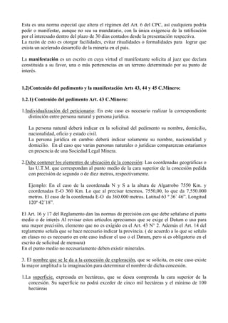 Esta es una norma especial que altera el régimen del Art. 6 del CPC, así cualquiera podría
pedir o manifestar, aunque no sea su mandatario, con la única exigencia de la ratificación
por el interesado dentro del plazo de 30 días contados desde la presentación respectiva.
La razón de esto es otorgar facilidades, evitar ritualidades o formalidades para lograr que
exista un acelerado desarrollo de la minería en el país.
La manifestación es un escrito en cuya virtud el manifestante solicita al juez que declara
constituida a su favor, una o más pertenencias en un terreno determinado por su punto de
interés.
1.2)Contenido del pedimento y la manifestación Arts 43, 44 y 45 C.Minero:
1.2.1) Contenido del pedimento Art. 43 C.Minero:
1.Individualización del peticionario: En este caso es necesario realizar la correspondiente
distinción entre persona natural y persona jurídica.
La persona natural deberá indicar en la solicitud del pedimento su nombre, domicilio,
nacionalidad, oficio y estado civil.
La persona jurídica en cambio deberá indicar solamente su nombre, nacionalidad y
domicilio. En el caso que varias personas naturales o jurídicas comparezcan estaríamos
en presencia de una Sociedad Legal Minera.
2.Debe contener los elementos de ubicación de la concesión: Las coordenadas geográficas o
las U.T.M. que correspondan al punto medio de la cara superior de la concesión pedida
con precisión de segundo o de diez metros, respectivamente.
Ejemplo: En el caso de la coordenada N y S a la altura de Algarrobo 7550 Km. y
coordenadas E-O 360 Km. Lo que al precisar tenemos, 7550,00, lo que da 7,550.000
metros. El caso de la coordenada E-O da 360.000 metros. Latitud 63 º 36` 46”. Longitud
120º 42´18”.
El Art. 16 y 17 del Reglamento dan las normas de precisión con que debe señalarse el punto
medio o de interés Al revisar estos artículos apreciamos que se exige el Datum o uso para
una mayor precisión, elemento que no es exigido en el Art. 43 N° 2. Además el Art. 14 del
reglamento señala que se hace necesario indicar la provincia. ( de acuerdo a lo que se señalo
en clases no es necesario en este caso indicar el uso o el Datum, pero si es obligatorio en el
escrito de solicitud de mensura)
En el punto medio no necesariamente deben existir minerales.
3. El nombre que se le da a la concesión de exploración, que se solicita, en este caso existe
la mayor amplitud a la imaginación para determinar el nombre de dicha concesión.
1.La superficie, expresada en hectáreas, que se desea comprenda la cara superior de la
concesión. Su superficie no podrá exceder de cinco mil hectáreas y el mínimo de 100
hectáreas
 