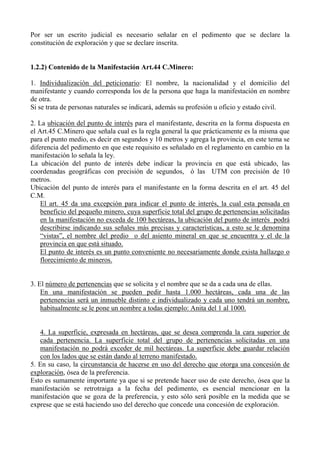 Por ser un escrito judicial es necesario señalar en el pedimento que se declare la
constitución de exploración y que se declare inscrita.
1.2.2) Contenido de la Manifestación Art.44 C.Minero:
1. Individualización del peticionario: El nombre, la nacionalidad y el domicilio del
manifestante y cuando corresponda los de la persona que haga la manifestación en nombre
de otra.
Si se trata de personas naturales se indicará, además su profesión u oficio y estado civil.
2. La ubicación del punto de interés para el manifestante, descrita en la forma dispuesta en
el Art.45 C.Minero que señala cual es la regla general la que prácticamente es la misma que
para el punto medio, es decir en segundos y 10 metros y agrega la provincia, en este tema se
diferencia del pedimento en que este requisito es señalado en el reglamento en cambio en la
manifestación lo señala la ley.
La ubicación del punto de interés debe indicar la provincia en que está ubicado, las
coordenadas geográficas con precisión de segundos, ó las UTM con precisión de 10
metros.
Ubicación del punto de interés para el manifestante en la forma descrita en el art. 45 del
C.M.
El art. 45 da una excepción para indicar el punto de interés, la cual esta pensada en
beneficio del pequeño minero, cuya superficie total del grupo de pertenencias solicitadas
en la manifestación no exceda de 100 hectáreas, la ubicación del punto de interés podrá
describirse indicando sus señales más precisas y características, a esto se le denomina
“vistas”, el nombre del predio o del asiento mineral en que se encuentra y el de la
provincia en que está situado.
El punto de interés es un punto conveniente no necesariamente donde exista hallazgo o
florecimiento de mineros.
3. El número de pertenencias que se solicita y el nombre que se da a cada una de ellas.
En una manifestación se pueden pedir hasta 1.000 hectáreas, cada una de las
pertenencias será un inmueble distinto e individualizado y cada uno tendrá un nombre,
habitualmente se le pone un nombre a todas ejemplo: Anita del 1 al 1000.
4. La superficie, expresada en hectáreas, que se desea comprenda la cara superior de
cada pertenencia. La superficie total del grupo de pertenencias solicitadas en una
manifestación no podrá exceder de mil hectáreas. La superficie debe guardar relación
con los lados que se están dando al terreno manifestado.
5. En su caso, la circunstancia de hacerse en uso del derecho que otorga una concesión de
exploración, ósea de la preferencia.
Esto es sumamente importante ya que si se pretende hacer uso de este derecho, ósea que la
manifestación se retrotraiga a la fecha del pedimento, es esencial mencionar en la
manifestación que se goza de la preferencia, y esto sólo será posible en la medida que se
exprese que se está haciendo uso del derecho que concede una concesión de exploración.
 