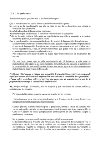 1.2.1.1) La preferencia:
Son requisitos para que concurra la preferencia los sgtes:
Que el manifestante sea dueño de una concesión constituida vigente
Se exprese en la manifestación que ella se hace en uso de los beneficios que otorga la
concesión de exploración.
Se señale el nombre de la respectiva concesión
Acompañar copia autorizada de la sentencia constitutiva de la concesión
Pedir en la parte petitoria del escrito de manifestación que ella se conceda, y se ordene
inscribir y publicar, dando copia al efecto.
Que la manifestación este comprendida dentro del terreno de la concesión de exploración.
Es importante señalar que la manifestación debe quedar completamente comprendida en
el terreno de la concesión de exploración, porque en caso contrario no será posible hacer
uso de la preferencia, ó sea, el terreno manifestado que queda fuera de la concesión de
exploración no se favorece con la preferencia.
Para solucionar este inconveniente, se puede pedir manifestaciones en fragmentos del
terreno.
Por otro lado, puede que se pida manifestación de 10 hectáreas, y más tarde se
manifieste en otro sector y así sucesivamente, por este hecho no se agota el derecho por
la presentación de una manifestación siempre que no se agote todo el terreno con una
manifestación, pues ya esta todo copado.
Problema: ¿Qué ocurre si caduca una concesión de explotación cuyo terreno comprende
aquel que abarca el derecho de exploración que concede la concesión de exploración? ,
¿Puede volver a pedirse sobre ese terreno una concesión de explotación en uso de la
preferencia que otorga la concesión de exploración?
No, porque precluye el derecho, por ser singular y por cuestiones de certeza jurídica y
protección de los terceros.
Por seguridad jurídica a terceros, ya que se inscribe en los registros
¿Es legítimo que se le otorguen estos derechos y se le prive este derecho a los terceros
que pueden ser más diligentes y mayor interés?
Cuando presenta la manifestación opera la preclusión, inhibe al titular del derecho para
volver a ejercerlo, más aún porque afecta derechos de terceros, este tema es discutible, la
Corte de Copiapó ha tenido jurisprudencia contradictoria en una sentencia acepta la
preclusión y en otra no.
No se pueden presentar manifestaciones superponiéndose una a otras.
Si la manifestación la presenta una persona que tiene concesión de exploración y se le
olvida hacer uso del derecho que le confiere esta concesión, la solución consiste en que
encontrándose vigente la concesión de exploración puede presentar nuevamente la
manifestación haciendo uso del derecho mencionándolo expresamente, la primera
 