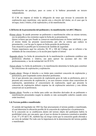 manifestación no precluye, pues es como si la hubiese presentado un tercero
independiente.
El C.M. no impone al titular la obligación de tener que invocar la concesión de
exploración para manifestar, esta opción esta a elección del titular, en el caso que la
invoque, tiene 2 títulos, el de exploración y el de manifestación.
1.3)Efectos de la presentación del pedimento y la manifestación Art.40 C.Minero:
-Primer efecto: Se puede presentar un pedimento o manifestación sobre un mismo terreno,
eso no perjudica a las existentes según la fecha de su presentación.
Quiere evitarse que por fraude se conserven manifestaciones en forma indefinida, y que
el mismo titular las presente sucesivamente, por ello se estima que caduca su
presentación, y así las que le siguen en fecha gozarán de preferencia.
Esta situación es posible por la existencia de medidas de seguridad.
Tienen importancia aquí los artículos 58, 95 y 108 del Código, que se refieren a las
nulidades de las concesiones y a la acción para repeler al intruso
-Segundo efecto: La fecha de presentación de la manifestación o pedimento establece una
preferencia absoluta o relativa, sea para ejercer las acciones del Art. 108
preferentemente, o las de nulidad del Art.95 N°8.
-Tercer efecto: La fecha de pedimento y la manifestación determina la fecha para constituir
las concesiones de exploración y explotación.
-Cuarto efecto: Otorga el derecho a su titular para constituir concesión de exploración y
pertenencia, pero respetando ciertos derechos preferentes.
Así el que presenta una concesión de exploración goza de toda su preferencia, pero si
presenta una concesión de explotación y, en esos terrenos existen otras concesiones de
exploración, oponiéndose el concesionario de exploración, aquel que presente la
concesión de explotación deberá respetar las de exploración anteriores y esta última
conservará así su preferencia.
-Quinto efecto: Faculta a su titular para ceder sus derechos derivados de un pedimento o
manifestación presentados (según la cátedra es más aconsejable cederlos cuando estos
están inscritos).
1.4) Terreno pedido o manifestado:
El sentido del legislador de 1983 fue fijar precisamente el terreno pedido o manifestado,
el cual determina la ubicación posible de la concesión de exploración o la pertenencia.
Si la concesión no se estableciera dentro del terreno objeto del pedimento habría la
posibilidad cierta, por una parte, que el juez no dictara la sentencia constitutiva atendido
el art. 57 y 83 del C.M., también hay un riesgo cierto que la concesión quede afectada a
un vicio de nulidad. Por todo esto la importancia de la determinación del terreno pedido
o manifestado.
 