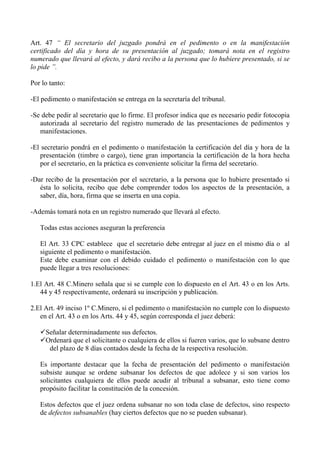 Art. 47 “ El secretario del juzgado pondrá en el pedimento o en la manifestación
certificado del día y hora de su presentación al juzgado; tomará nota en el registro
numerado que llevará al efecto, y dará recibo a la persona que lo hubiere presentado, si se
lo pide ”.
Por lo tanto:
-El pedimento o manifestación se entrega en la secretaría del tribunal.
-Se debe pedir al secretario que lo firme. El profesor indica que es necesario pedir fotocopia
autorizada al secretario del registro numerado de las presentaciones de pedimentos y
manifestaciones.
-El secretario pondrá en el pedimento o manifestación la certificación del día y hora de la
presentación (timbre o cargo), tiene gran importancia la certificación de la hora hecha
por el secretario, en la práctica es conveniente solicitar la firma del secretario.
-Dar recibo de la presentación por el secretario, a la persona que lo hubiere presentado si
ésta lo solicita, recibo que debe comprender todos los aspectos de la presentación, a
saber, día, hora, firma que se inserta en una copia.
-Además tomará nota en un registro numerado que llevará al efecto.
Todas estas acciones aseguran la preferencia
El Art. 33 CPC establece que el secretario debe entregar al juez en el mismo día o al
siguiente el pedimento o manifestación.
Este debe examinar con el debido cuidado el pedimento o manifestación con lo que
puede llegar a tres resoluciones:
1.El Art. 48 C.Minero señala que si se cumple con lo dispuesto en el Art. 43 o en los Arts.
44 y 45 respectivamente, ordenará su inscripción y publicación.
2.El Art. 49 inciso 1º C.Minero, si el pedimento o manifestación no cumple con lo dispuesto
en el Art. 43 o en los Arts. 44 y 45, según corresponda el juez deberá:
Señalar determinadamente sus defectos.
Ordenará que el solicitante o cualquiera de ellos si fueren varios, que lo subsane dentro
del plazo de 8 días contados desde la fecha de la respectiva resolución.
Es importante destacar que la fecha de presentación del pedimento o manifestación
subsiste aunque se ordene subsanar los defectos de que adolece y si son varios los
solicitantes cualquiera de ellos puede acudir al tribunal a subsanar, esto tiene como
propósito facilitar la constitución de la concesión.
Estos defectos que el juez ordena subsanar no son toda clase de defectos, sino respecto
de defectos subsanables (hay ciertos defectos que no se pueden subsanar).
 