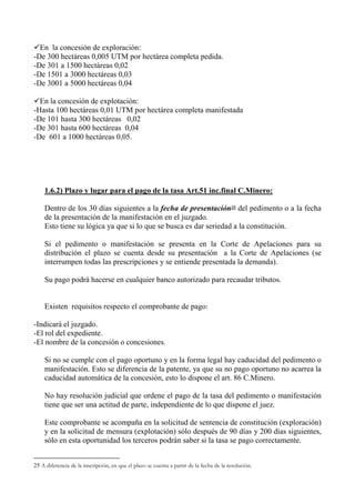 En la concesión de exploración:
-De 300 hectáreas 0,005 UTM por hectárea completa pedida.
-De 301 a 1500 hectáreas 0,02
-De 1501 a 3000 hectáreas 0,03
-De 3001 a 5000 hectáreas 0,04
En la concesión de explotación:
-Hasta 100 hectáreas 0,01 UTM por hectárea completa manifestada
-De 101 hasta 300 hectáreas 0,02
-De 301 hasta 600 hectáreas 0,04
-De 601 a 1000 hectáreas 0,05.
1.6.2) Plazo y lugar para el pago de la tasa Art.51 inc.final C.Minero:
Dentro de los 30 días siguientes a la fecha de presentación25 del pedimento o a la fecha
de la presentación de la manifestación en el juzgado.
Esto tiene su lógica ya que si lo que se busca es dar seriedad a la constitución.
Si el pedimento o manifestación se presenta en la Corte de Apelaciones para su
distribución el plazo se cuenta desde su presentación a la Corte de Apelaciones (se
interrumpen todas las prescripciones y se entiende presentada la demanda).
Su pago podrá hacerse en cualquier banco autorizado para recaudar tributos.
Existen requisitos respecto el comprobante de pago:
-Indicará el juzgado.
-El rol del expediente.
-El nombre de la concesión o concesiones.
Si no se cumple con el pago oportuno y en la forma legal hay caducidad del pedimento o
manifestación. Esto se diferencia de la patente, ya que su no pago oportuno no acarrea la
caducidad automática de la concesión, esto lo dispone el art. 86 C.Minero.
No hay resolución judicial que ordene el pago de la tasa del pedimento o manifestación
tiene que ser una actitud de parte, independiente de lo que dispone el juez.
Este comprobante se acompaña en la solicitud de sentencia de constitución (exploración)
y en la solicitud de mensura (explotación) sólo después de 90 días y 200 días siguientes,
sólo en esta oportunidad los terceros podrán saber si la tasa se pago correctamente.
25 A diferencia de la inscripción, en que el plazo se cuenta a partir de la fecha de la resolución.
 