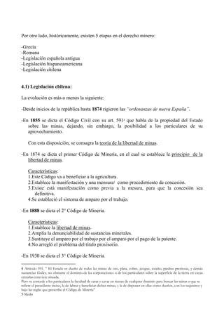 Por otro lado, históricamente, existen 5 etapas en el derecho minero:
-Grecia
-Romana
-Legislación española antigua
-Legislación hispanoamericana
-Legislación chilena
4.1) Legislación chilena:
La evolución es más o menos la siguiente:
-Desde inicios de la república hasta 1874 rigieron las “ordenanzas de nueva España”.
-En 1855 se dicta el Código Civil con su art. 5914 que habla de la propiedad del Estado
sobre las minas, dejando, sin embargo, la posibilidad a los particulares de su
aprovechamiento.
Con esta disposición, se consagra la teoría de la libertad de minas.
-En 1874 se dicta el primer Código de Minería, en el cual se establece le principio de la
libertad de minas.
Características:
1.Este Código va a beneficiar a la agricultura.
2.Establece la manifestación y una mensura5 como procedimiento de concesión.
3.Existe está manifestación como previa a la mesura, para que la concesión sea
definitiva.
4.Se estableció el sistema de amparo por el trabajo.
-En 1888 se dicta el 2° Código de Minería.
Características:
1.Establece la libertad de minas.
2.Amplia la denunciabilidad de sustancias minerales.
3.Sustituye el amparo por el trabajo por el amparo por el pago de la patente.
4.No arregló el problema del título provisorio.
-En 1930 se dicta el 3° Código de Minería.
4 Artículo 591. “ El Estado es dueño de todas las minas de oro, plata, cobre, azogue, estaño, piedras preciosas, y demás
sustancias fósiles, no obstante el dominio de las corporaciones o de los particulares sobre la superficie de la tierra en cuyas
entrañas estuviere situada.
Pero se concede a los particulares la facultad de catar y cavar en tierras de cualquier dominio para buscar las minas a que se
refiere el precedente inciso, la de labrar y beneficiar dichas minas, y la de disponer en ellas como dueños, con los requisitos y
bajo las reglas que prescribe el Código de Minería”
5 Medir
 