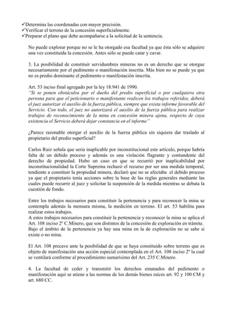 Determina las coordenadas con mayor precisión.
Verificar el terreno de la concesión superficialmente.
Preparar el plano que debe acompañarse a la solicitud de la sentencia.
No puede explorar porque no se le ha otorgado esa facultad ya que ésta sólo se adquiere
una vez constituida la concesión. Antes sólo se puede catar y cavar.
3. La posibilidad de constituir servidumbres mineras no es un derecho que se otorgue
necesariamente por el pedimento o manifestación inscrita. Más bien no se puede ya que
no es predio dominante el pedimento o manifestación inscrita.
Art. 53 inciso final agregado por la ley 18.941 de 1990.
“Si se ponen obstáculos por el dueño del predio superficial o por cualquiera otra
persona para que el peticionario o manifestante realicen los trabajos referidos, deberá
el juez autorizar el auxilio de la fuerza pública, siempre que exista informe favorable del
Servicio. Con todo, el juez no autorizará el auxilio de la fuerza pública para realizar
trabajos de reconocimiento de la mina en concesión minera ajena, respecto de cuya
existencia el Servicio deberá dejar constancia en el informe”
¿Parece razonable otorgar el auxilio de la fuerza pública sin siquiera dar traslado al
propietario del predio superficial?
Carlos Ruiz señala que seria inaplicable por inconstitucional este artículo, porque habría
falta de un debido proceso y además es una violación flagrante y contundente del
derecho de propiedad. Hubo un caso en que se recurrió por inaplicabilidad por
inconstitucionalidad la Corte Suprema rechazó el recurso por ser una medida temporal,
tendiente a constituir la propiedad minera, declaró que no se afectaba el debido proceso
ya que el propietario tenía acciones sobre la base de las reglas generales mediante las
cuales puede recurrir al juez y solicitar la suspensión de la medida mientras se debata la
cuestión de fondo.
Entre los trabajos necesarios para constituir la pertenencia y para reconocer la mina se
contempla además la mensura misma, la medición en terreno. El art. 53 habilita para
realizar estos trabajos.
A estos trabajos necesarios para constituir la pertenencia y reconocer la mina se aplica el
Art. 108 inciso 2º C.Minero, que son distintos de la concesión de exploración en trámite.
Bajo el ámbito de la pertenencia ya hay una mina en la de exploración no se sabe si
existe o no mina.
El Art. 108 precave ante la posibilidad de que se haya constituido sobre terreno que es
objeto de manifestación una acción especial contemplada en el Art. 108 inciso 2º la cual
se ventilará conforme al procedimiento sumarísimo del Art. 235 C.Minero.
4. La facultad de ceder y transmitir los derechos emanados del pedimento o
manifestación aquí se atiene a las normas de los demás bienes raíces art. 92 y 100 CM y
art. 680 CC.
 