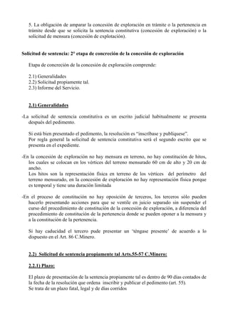 5. La obligación de amparar la concesión de exploración en trámite o la pertenencia en
trámite desde que se solicita la sentencia constitutiva (concesión de exploración) o la
solicitud de mensura (concesión de explotación).
Solicitud de sentencia: 2° etapa de concreción de la concesión de exploración
Etapa de concreción de la concesión de exploración comprende:
2.1) Generalidades
2.2) Solicitud propiamente tal.
2.3) Informe del Servicio.
2.1) Generalidades
-La solicitud de sentencia constitutiva es un escrito judicial habitualmente se presenta
después del pedimento.
Si está bien presentado el pedimento, la resolución es “inscríbase y publíquese”.
Por regla general la solicitud de sentencia constitutiva será el segundo escrito que se
presenta en el expediente.
-En la concesión de exploración no hay mensura en terreno, no hay constitución de hitos,
los cuales se colocan en los vértices del terreno mensurado 60 cm de alto y 20 cm de
ancho.
Los hitos son la representación física en terreno de los vértices del perímetro del
terreno mensurado, en la concesión de exploración no hay representación física porque
es temporal y tiene una duración limitada
-En el proceso de constitución no hay oposición de terceros, los terceros sólo pueden
hacerlo presentando acciones para que se ventile en juicio separado sin suspender el
curso del procedimiento de constitución de la concesión de exploración, a diferencia del
procedimiento de constitución de la pertenencia donde se pueden oponer a la mensura y
a la constitución de la pertenencia.
Si hay caducidad el tercero pude presentar un ‘téngase presente’ de acuerdo a lo
dispuesto en el Art. 86 C.Minero.
2.2) Solicitud de sentencia propiamente tal Arts.55-57 C.Minero:
2.2.1) Plazo:
El plazo de presentación de la sentencia propiamente tal es dentro de 90 días contados de
la fecha de la resolución que ordena inscribir y publicar el pedimento (art. 55).
Se trata de un plazo fatal, legal y de días corridos
 