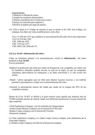 Características:
1.Mantiene la libertad de minas.
2.Amplia las sustancias denunciables.
3.Elimina el problema de los títulos provisorios.
4.Incluye la concesión para explorar y.
5.Ratificó el amparo por pago de patente.
-En 1932 se dicta el 4° Código de minería, el que es similar al de 1930. Este Código, sin
embargo, fue objeto de varias modificaciones, entre ellas:
Ley 17.450 año 1971 que estableció la nacionalización del cobre fue la más importante
Ley 16.319 año 1965
DL 1090 año 1975
DL 1759 año 1977
DL 3060 y DL 2886 año 79
4.2) Ley 16.425 chilenización del cobre:
Como un fenómeno anterior a la nacionalización, existió la chilenización del cobre
mediante la Ley 16.425.
Esta ley pretendió:
-Duplicar la producción del cobre por medio de franquicias a las compañías, las cuales con
los beneficios obtenidos podrían invertir, lo cual no se logró, ya que las compañías
extranjeras aprovecharon las franquicias y no hubo reinversión y si esta existió fue
ínfimo.
-Añadir valores agregados aquí en Chile para obtener mayores recursos, y así también
permitir la participación a estado en la comercialización del cobre
-Alcanzar la participación minera del estado por medio de la compra del 49% de las
compañías mineras.
Dentro de la ley 16.425, se definió a la gran minería como aquella que producía más de
75.000 toneladas anuales de mineral. Según esta definición pertenecían a la gran minería las
sgtes empresas:
-Chile Exploration Company con los minerales de Chuquicamata
-Andes Cooper Minery Company con el mineral de El Salvador
-Braden Cooper company con el mineral del Teniente
-Kennecott company
La Chile exploration company y la Andes cooper minery company eran subsidiarias de la
Anaconda company.
La Braden cooper company era filial de la Kennecott company
 
