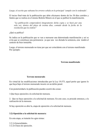 Luego, el escrito que subsana los errores señala en lo principal ‘cumple con lo ordenado’.
El inciso final trata de la publicación que debe efectuarse dentro de los 30 días corridos y
fatales que se realiza en el mismo Boletín Minero en el que se publicó la manifestación.
“La publicación comprenderá íntegramente dicha copia y se hará por una
sola vez, dentro del plazo de treinta días, contado desde la fecha de la
resolución que la ordenó”
¿Qué se publica?
Se indica en la publicación que se van a mensurar una determinada manifestación y así se
evita que se constituya una pertenencia ya que una vez dictada la sentencia, esta tendrá el
carácter de bien inmueble.
Luego, el terreno mensurado no tiene por que ser coincidente con el terreno manifestado
Por ejemplo:
Terreno manifestado
Terreno mensurado
En virtud de las modificaciones introducidas por la Ley 19.573, aquel perito que ignore lo
que haya bajo el terreno mensurado incurre en un delito penal.
Con posterioridad a la publicación pueden ocurrir dos cosas:
1.Que haya oposición a la solicitud de mensura.
2. Que no haya oposición a la solicitud de mensura. En este caso, se procede entonces, a la
realización de la mensura.
Si hay oposición se abre la, etapa de oposición a la solicitud de mensura.
3.2) Oposición a la solicitud de mensura:
En esta etapa, se tratarán los sgtes temas:
3.2.1) Generalidades.
3.2.2) Clases de oposición.
 
