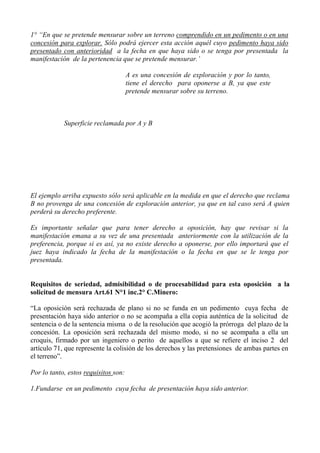 1° “En que se pretende mensurar sobre un terreno comprendido en un pedimento o en una
concesión para explorar. Sólo podrá ejercer esta acción aquél cuyo pedimento haya sido
presentado con anterioridad a la fecha en que haya sido o se tenga por presentada la
manifestación de la pertenencia que se pretende mensurar.’
A es una concesión de exploración y por lo tanto,
tiene el derecho para oponerse a B, ya que este
pretende mensurar sobre su terreno.
Superficie reclamada por A y B
El ejemplo arriba expuesto sólo será aplicable en la medida en que el derecho que reclama
B no provenga de una concesión de exploración anterior, ya que en tal caso será A quien
perderá su derecho preferente.
Es importante señalar que para tener derecho a oposición, hay que revisar si la
manifestación emana a su vez de una presentada anteriormente con la utilización de la
preferencia, porque si es así, ya no existe derecho a oponerse, por ello importará que el
juez haya indicado la fecha de la manifestación o la fecha en que se le tenga por
presentada.
Requisitos de seriedad, admisibilidad o de procesabilidad para esta oposición a la
solicitud de mensura Art.61 N°1 inc.2° C.Minero:
“La oposición será rechazada de plano si no se funda en un pedimento cuya fecha de
presentación haya sido anterior o no se acompaña a ella copia auténtica de la solicitud de
sentencia o de la sentencia misma o de la resolución que acogió la prórroga del plazo de la
concesión. La oposición será rechazada del mismo modo, si no se acompaña a ella un
croquis, firmado por un ingeniero o perito de aquellos a que se refiere el inciso 2 del
artículo 71, que represente la colisión de los derechos y las pretensiones de ambas partes en
el terreno”.
Por lo tanto, estos requisitos son:
1.Fundarse en un pedimento cuya fecha de presentación haya sido anterior.
 