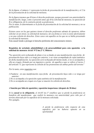 En la figura, el número 1 representa la fecha de presentación de la manifestación y el 2 la
de la presentación de la solicitud de mensura.
En la figura tenemos que B tiene el derecho preferente, porque presentó con anterioridad la
manifestación, luego, como A presentó antes que B la solicitud de mensura, la oposición de
B es obligatoria, de lo contrario pierde su preferencia.
Por lo tanto, lo determinante es la fecha de presentación de la solicitud de mensura y no su
publicación.
Existen casos en los que quienes tienen el derecho preferente además de oponerse, deben
solicitar en un otrosí, su solicitud de mensura y de esa forma se verá si existe efectivamente
o no una colisión de derechos. Estos casos son aquellos en los que no se había presentado
la solicitud de mensura.
Esta causal tiende a proteger el derecho preferente del concesionario minero.
Requisitos de seriedad, admisibilidad o de procesabilidad para esta oposición a la
solicitud de mensura Art.61 N°2 inc.2° C.Minero:
“La oposición será rechazada de plano si no se funda en una manifestación cuya fecha de
presentación haya sido o se tenga por anterior, o no viene acompañada de copia auténtica
de dicha manifestación. La oposición será rechazada del mismo modo, si no se acompaña a
ella un croquis, firmado por un ingeniero o perito de aquellos a que se refiere el inciso 2
del artículo 71, que represente la colisión de las pretensiones de ambas partes del terreno”
Por lo tanto, estos requisitos son:
1.Fundarse en una manifestación cuya fecha de presentación haya sido o se tenga por
anterior;
2.No se acompaña a la oposición copia auténtica de la manifestación
3.No se acompaña un croquis en el que se muestre la colisión de derechos.
Sanción por falta de oposición y oposición inoportuna: (después de 30 días)
Si la causal es la obligatoria, el Art.65 inc.1° establece que se pierde la preferencia en
beneficio del manifestante que realizó la mensura con anterioridad, pero sólo por el
terreno abarcado por la superficie de la mensura solicitada.
Por ejemplo,
A pierde la preferencia sólo respecto de esta
superficie por no haberse opuesto en su
oportunidad.
 
