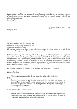 Puede suceder también que, a causa de la perdida de la superficie del terreno superpuesto,
el manifestante A tenga que reducir su superficie total por no cumplir con las reglas de las
dimensiones y cabida.
Por ejemplo,
Superficie perdida por A, en
beneficio de B.
Terreno perdido por no cumplir las
exigencias establecidas en la ley, con
respecto a sus dimensiones.
El acto de mensura se hace en un sólo acto. Luego, si no se mensura, se pierde la
oportunidad para poder realizarla en otra oportunidad.
Sabemos entonces que la sanción por falta de la oposición del manifestante A es que pierde
su preferencia en aquella parte del terreno en que el manifestante B haya mensurado. Pero
imaginémonos que A no se opuso por ignorancia, esto es, por no enterarse de que B había
mensurado y, además, realiza la mensura en todo su terreno y, por lo tanto, incluye el
terreno, respecto del cual había perdido la preferencia. ¿Qué ocurriría en un caso como
este? ¿Tiene alguna acción B?
La solución la entrega el Art.95 N°6, en relación con Art.72 inc.2° C.Minero.
El Art. 95 señala:
Sólo son causales de nulidad de una concesión minera, las siguientes:
N°6:
Haberse constituido la pertenencia abarcando con su mensura terreno ya
comprendido, o que quede comprendido, por otra mensura cuya fecha de
ejecución se presuma anterior a la fecha presunta de aquella, con arreglo al
inciso segundo del artículo 72.
Por su parte el Art.72 inc.2° señala:
Para los efectos de lo dispuesto en el número sexto del artículo 95, se presumirá
de derecho que toda mensura fue ejecutada en la misma fecha en que se
presentó la correspondiente solicitud de mensura.
 