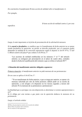 En conclusión el manifestante B tiene acción de nulidad sobre el manifestante A;
Por ejemplo,
B tiene acción de nulidad contra A, por esta
superficie.
Luego, lo más importante es la fecha de presentación de la solicitud de mensura.
Si la causal es facultativa, se establece que si el manifestante de fecha anterior no se opone
siendo facultativa la oposición, no pierde su derecho preferente, por el contrario podrá
demandar la nulidad de la concesión superpuesta según lo dispone el Art.95 N°6 y 72 del
C.Minero dentro del plazo34 que señala el Art.96 inc.1°:
‘Las acciones de nulidad establecidas en los números 1° al 7° del artículo
anterior, se extinguen por prescripción en el plazo de cuatro años, contados
desde la fecha de la publicación del extracto a que se refiere el artículo 90’35
Situación del manifestante anterior obligado a oponerse:
Primera situación: el manifestante anterior no pide mensura de sus pertenencias:
En ese caso se aplica el Art.62 inc.1°:
‘”Si un manifestante de fecha anterior, o que se tenga por anterior, se opone a la
mensura solicitada por otro de fecha posterior, deberá pedir en su escrito de
oposición, y con arreglo a lo dispuesto en los incisos segundo y tercero del
artículo 59, la mensura de su pertenencia o pertenencias”.
La finalidad que se persigue con esta disposición es determinar si existen superposiciones o
no36 .
Se le obliga por esta norma a que junto con la oposición deduzca la mensura de su
pertenencia.
Luego, el artículo señala:
34 Plazo de prescripción extintiva de la acción de nulidad.
35 Se refiere al extracto de la sentencia.
36 Ver artículo 24 del reglamento.
 