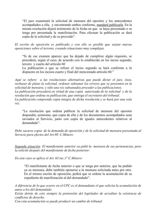 “El juez examinará la solicitud de mensura del opositor y los antecedentes
acompañados a ella, y encontrando ambos conforme, mandará publicarla. En la
misma resolución dejará testimonio de la fecha en que se haya presentado o se
tenga por presentada la manifestación. Para efectuar la publicación se dará
copia de la solicitud y de su proveído”.
El escrito de oposición es publicado y con ello es posible que surjan nuevas
oposiciones sobre el terreno, creando situaciones muy complejas.
“Si de ese examen aparece que ha dejado de cumplirse algún requisito, se
procederá, según el caso, de acuerdo con lo establecido en los inciso segundo,
tercero y cuarto del artículo 60
La publicación a que se refiere el inciso segundo se hará conforme a lo
dispuesto en los incisos cuarto y final del mencionado artículo 60.”
Aquí se refiere a las resoluciones alternativas que puede dictar el juez, ósea,
rechazar de plano la solicitud, ordenar subsanar los errores que se presenten en la
solicitud de mensura, y sólo una vez subsanados proceder a las publicaciones.
La publicación procederá en virtud de una copia autorizada de la solicitud y de la
resolución que ordena su publicación, que entrega el secretario del tribunal.
La publicación comprende copia integra de dicha resolución y se hará por una sola
vez.
“La resolución que ordena publicar la solicitud de mensura del opositor
dispondrá, asimismo, que copia de ella y de los documentos acompañados sean
enviados al Servicio, junto con copia de iguales antecedentes relativos al
demandado”.
Debe sacarse copia de la demanda de oposición y de la solicitud de mensura presentada al
Servicio para efectos del Art.80 C.Minero
Segunda situación: El manifestante anterior ya pidió la mensura de sus pertenencias, pero
la solicitó después del manifestante de fecha posterior:
En este caso se aplica el Art. 63 inc.1° C.Minero:
“El manifestante de fecha anterior o que se tenga por anterior, que ha pedido
ya su mensura, debe también oponerse a la mensura solicitada antes por otro.
En el mismo escrito de oposición, pedirá que se ordene la acumulación de su
expediente de manifestación al del demandado”.
A diferencia de lo que ocurre en el CPC es el demandante el que solicita la acumulación de
autos a los del demandado.
Existe detrás de esto siempre la pretensión del legislador de acreditar la existencia de
conflictos de derecho.
Con esta acumulación se puede producir un cambio de tribunal.
 