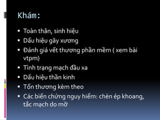 Khám:
 Toàn thân, sinh hiệu
 Dấu hiệu gãy xương
 Đánh giá vết thương phần mềm ( xem bài
vtpm)
 Tình trạng mạch đầu xa
 Dấu hiệu thần kinh
 Tổn thương kèm theo
 Các biến chứng nguy hiểm: chèn ép khoang,
tắc mạch do mỡ
 