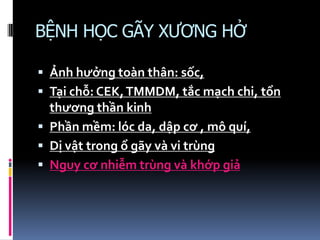 BỆNH HỌC GÃY XƯƠNG HỞ
 Ảnh hưởng toàn thân: sốc,
 Tại chỗ: CEK,TMMDM, tắc mạch chi, tổn
thương thần kinh
 Phần mềm: lóc da, dập cơ , mô quí,
 Dị vật trong ổ gãy và vi trùng
 Nguy cơ nhiễm trùng và khớp giả
 
