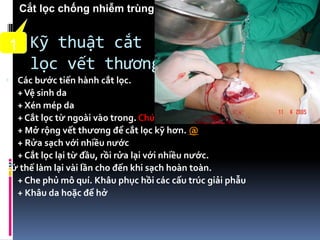 Kỹ thuật cắt
lọc vết thương
 Các bước tiến hành cắt lọc.
+Vệ sinh da
+ Xén mép da
+ Cắt lọc từ ngoài vào trong. Chú ý cách thấm máu.
+ Mở rộng vết thương để cắt lọc kỹ hơn. @
+ Rửa sạch với nhiều nước
+ Cắt lọc lại từ đầu, rồi rửa lại với nhiều nước.
Cứ thế làm lại vài lần cho đến khi sạch hoàn toàn.
+ Che phủ mô quí. Khâu phục hồi các cấu trúc giải phẫu
+ Khâu da hoặc để hở
1
Cắt lọc chống nhiễm trùng
 