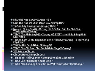 NhưThế Nào Là Gãy Xương Hở ?
 LàmThế Nào Để Chẩn Đoán Gãy Xương Hở ?
 Tại Sao Gãy Xương Hở Lại Nguy Hiểm ?
 Nguyên Nhân Của Gãy Xương Hở ? Có Cần Biết Cơ Chế Chấn
Thương Hay Không ?
 Tôi Có Cần Phân Loại Gãy Xương Hở ?TôiTham Khảo Bảng Phân
Loại Nào ?
 Tôi Cần Làm Gì KhiTiếp Nhận Bệnh Nhân Gãy Xương HởTại Phòng
Cấp Cứu ?
 Tôi Cần Hỏi Bệnh Nhân Những Gì?
 Tôi Có Cần Chỉ Định Cho Bệnh Nhân Chụp X Quang?
 Xối RửaVà Cắt Lọc
 Cắt Cụt Hay Không Cắt Cụt?
 Tại SaoTôi Phải Cố Định Xương Gãy? Bằng Cách Nào?
 Tôi Có Cần Phải Dùng Kháng Sinh ?
 Tôi Có Nên Cố Gắng Khâu Kín CácVếtThương Gãy Hở Không ?
 