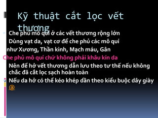 Kỹ thuật cắt lọc vết
thương Che phủ mô quí ở các vết thương rộng lớn
Dùng vạt da, vạt cơ để che phủ các mô quí
như Xương,Thần kinh, Mạch máu, Gân
Che phủ mô quí chứ không phải khâu kín da
Nên để hở vết thương dẫn lưu theo tư thế nếu không
chắc đã cắt lọc sạch hoàn toàn
 Nếu da hở có thể kéo khép dần theo kiểu buộc dây giày
@
 