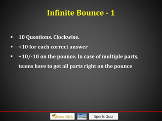 Sports Quiz
Infinite Bounce - 1
 10 Questions. Clockwise.
 +10 for each correct answer
 +10/-10 on the pounce. In case of multiple parts,
teams have to get all parts right on the pounce
 