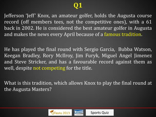 Sports Quiz
Jefferson ‘Jeff’ Knox, an amateur golfer, holds the Augusta course
record (off members tees, not the competitive ones), with a 61
back in 2002. He is considered the best amateur golfer in Augusta
and makes the news every April because of a famous tradition.
He has played the final round with Sergio Garcia, Bubba Watson,
Keegan Bradley, Rory McIlroy, Jim Furyk, Miguel Angel Jimenez
and Steve Stricker, and has a favourable record against them as
well, despite not competing for the title.
What is this tradition, which allows Knox to play the final round at
the Augusta Masters?
Q1
 